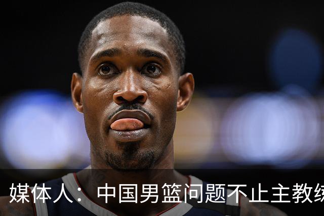 媒体人：中国男篮问题不止主教练 国家队项目管理需要推倒重来